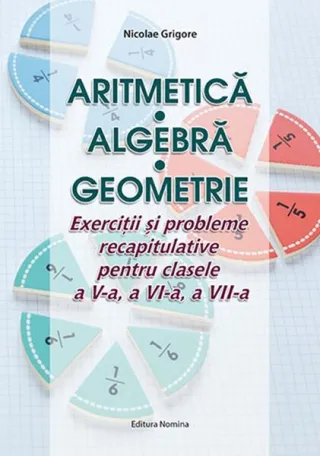 Aritmetică. Algebră. Geometrie. Exerciții și probleme recapitulative pentru clasele a V-a, a VI-a, a VII-a