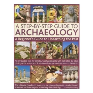 A Step-By-Step Guide to Archaeology A Beginner's Guide to Unearthing the Past: An Invaluable Tool for Amateur Archaeologists with 300 Step-By-Step Photographs, Maps and Illustrations from Excavations Around the World