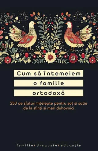 Cum să întemeiem o familie ortodoxă. 250 de sfaturi înțelepte pentru soț și soție de la sfinți și mari duhovnici