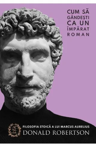 Cum să gândești ca un împărat roman. Filosofia stoică a lui Marcus Aurelius